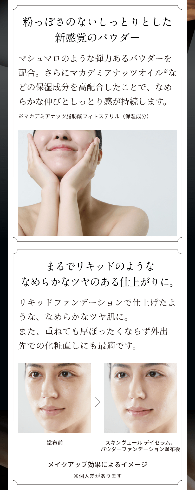 粉っぽさのないしっとりとした新感覚のパウダー マシュマロのような弾力あるパウダーを配合。さらにマカデミアナッツオイル※などの保湿成分を高配合したことで、なめらかな伸びとしっとり感が持続します。 ※マカデミアナッツ脂肪酸フィトステリル（保湿成分）　まるでリキッドのようななめらかなツヤのある仕上がりに。リキッドファンデーションで仕上げたような、なめらかなツヤ肌に。また、重ねても厚ぼったくならず外出先での化粧直しにも最適です。塗布前 スキンヴェール デイセラム、パウダーファンデーション塗布後 メイクアップ効果によるイメージ ※個人差があります