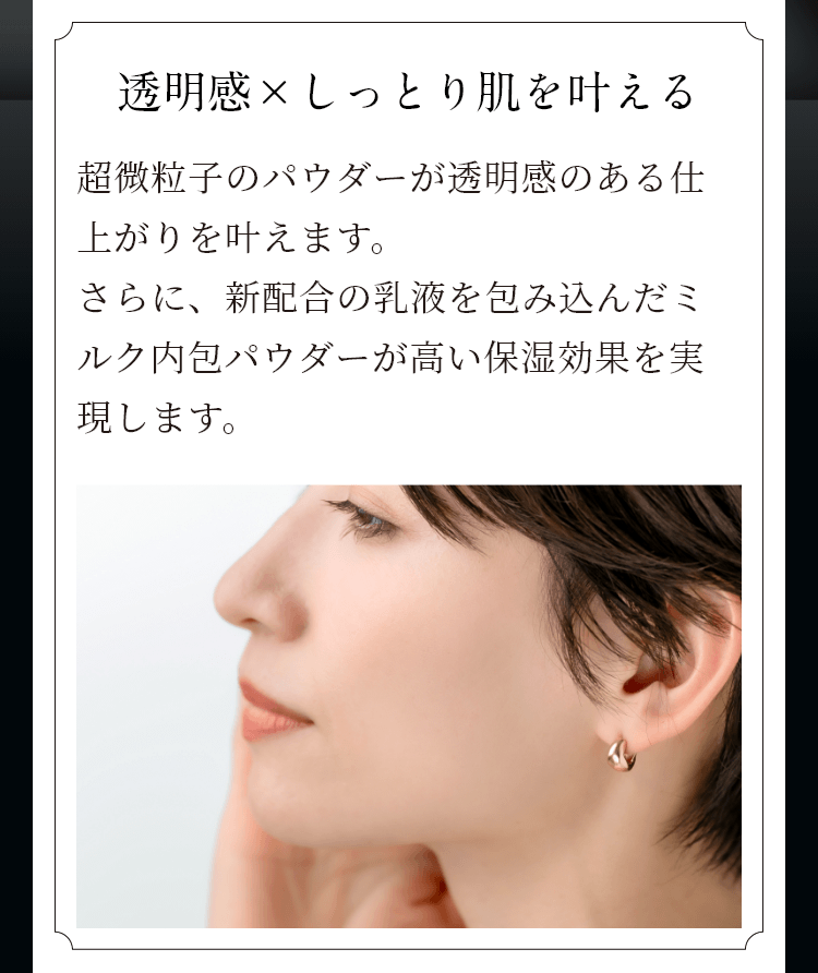 透明感×しっとり肌を叶える 超微粒子のパウダーが透明感のある仕上がり叶えます。さらに新配合の乳液を包み込んだミルク内包パウダーが高い保湿効果を実現します。