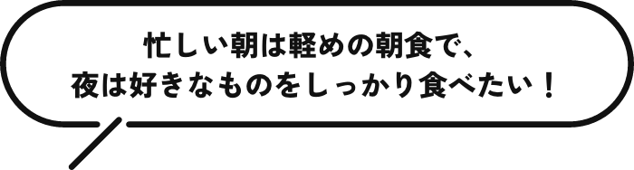 忙しい朝は軽めの朝食で、夜は好きなものをしっかり食べたい！