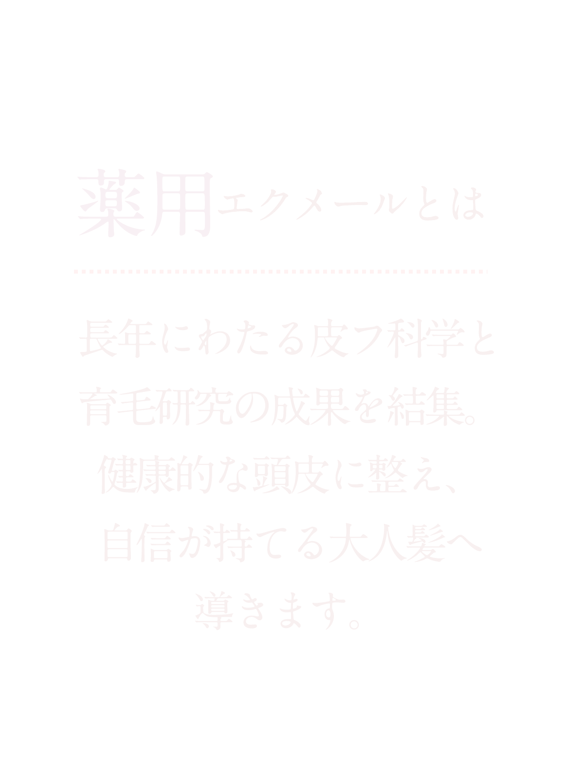 長年にわたる皮フ科学と育毛研究の成果を結集。健康的な頭皮に整え、自信が持てる大人髪へ導きます。