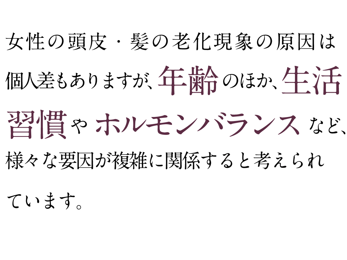 女性の頭皮・髪の老化現象の原因は個人差もありますが、年齢のほか、生活習慣やホルモンバランスなど、様々な要因が複雑に関係すると考えられています。