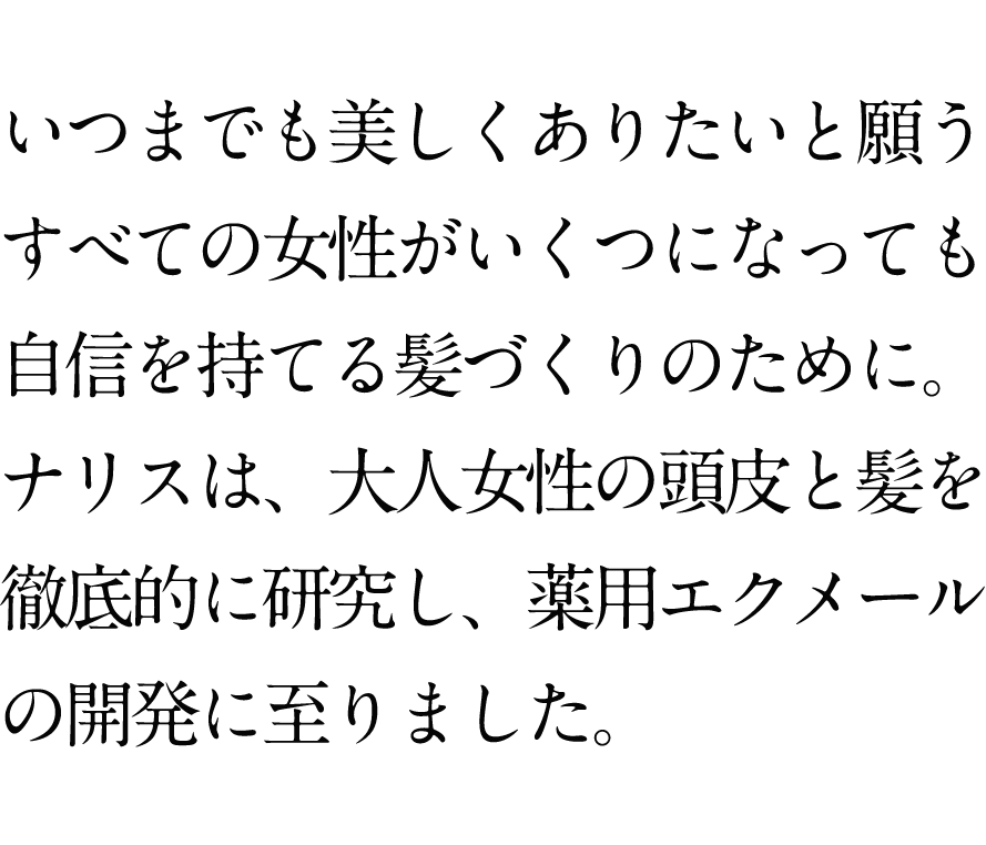 年齢にとらわれず、いつまでも美しくありたいと願うすべての女性が自信を持てる髪づくりのために。ナリスは、大人女性の頭皮と髪を徹底的に研究し、薬用エクメールの開発に至りました。