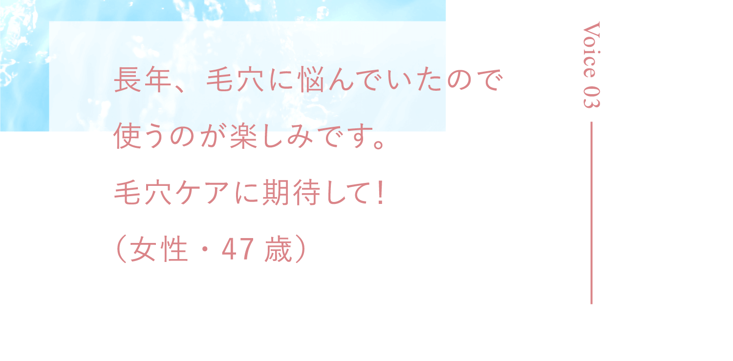 長年、毛穴に悩んでいたので使うのが楽しみです。毛穴ケアに期待して！（女性・47歳）