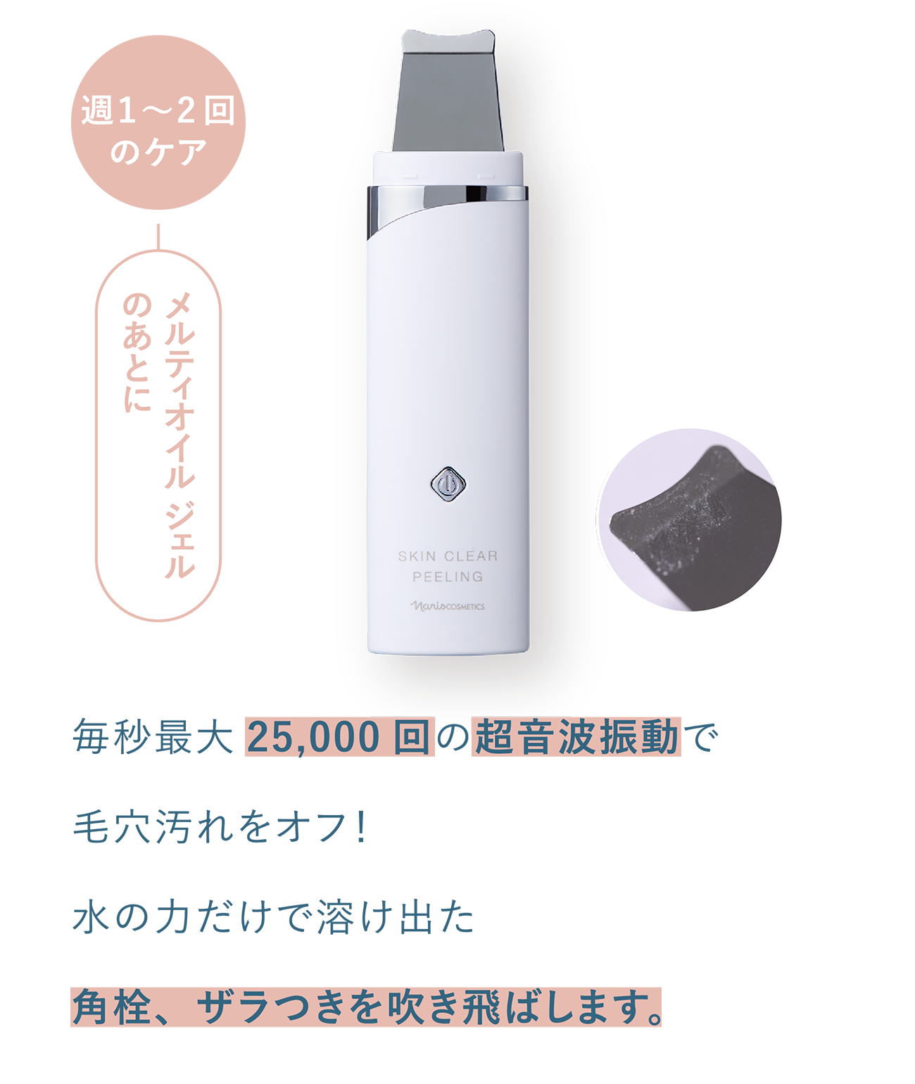 週1〜2回のケア_メルティオイルジェルのあとに_毎秒最大 25,000回の超音波振動で毛穴汚れをオフ!水の力だけで溶け出た再栓、ザラつきを吹き飛ばします。