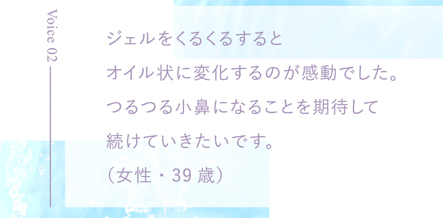 ジェルをくるくるするとオイル状に変化するのが感動でした。つるつる小鼻になることを期待して続けていきたいです。（女性・39歳）