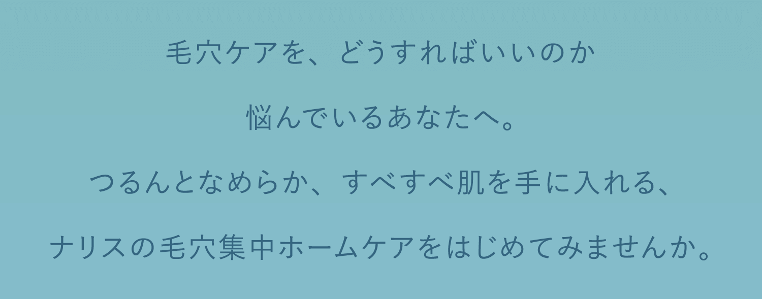 毛穴ケアを、どうすればいいのか悩んでいるあなたへ。つるんとなめらか、すべすべ肌を手に入れる、ナリスの毛穴集中ホームケアをはじめてみませんか。